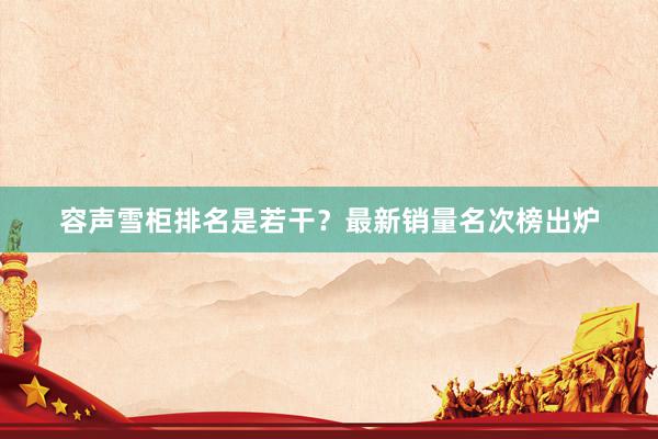 容声雪柜排名是若干？最新销量名次榜出炉